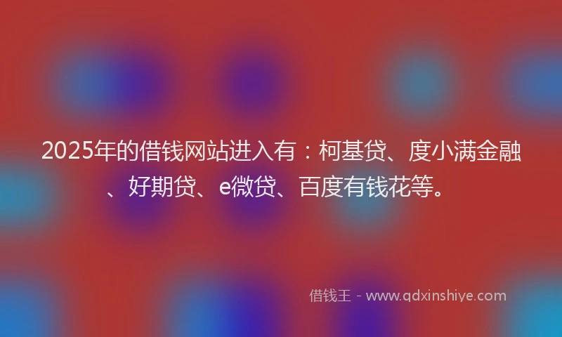 2025年的借钱网站进入有：柯基贷、度小满金融、好期贷、e微贷、百度有钱花等。