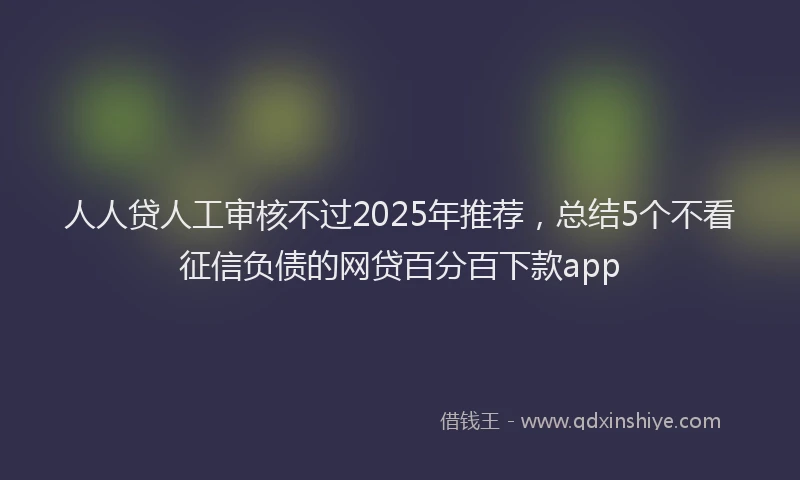 人人贷人工审核不过2025年推荐，总结5个不看征信负债的网贷百分百下款app