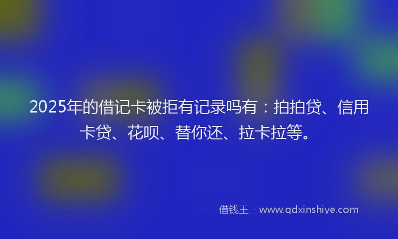2025年的借记卡被拒有记录吗有：拍拍贷、信用卡贷、花呗、替你还、拉卡拉等。