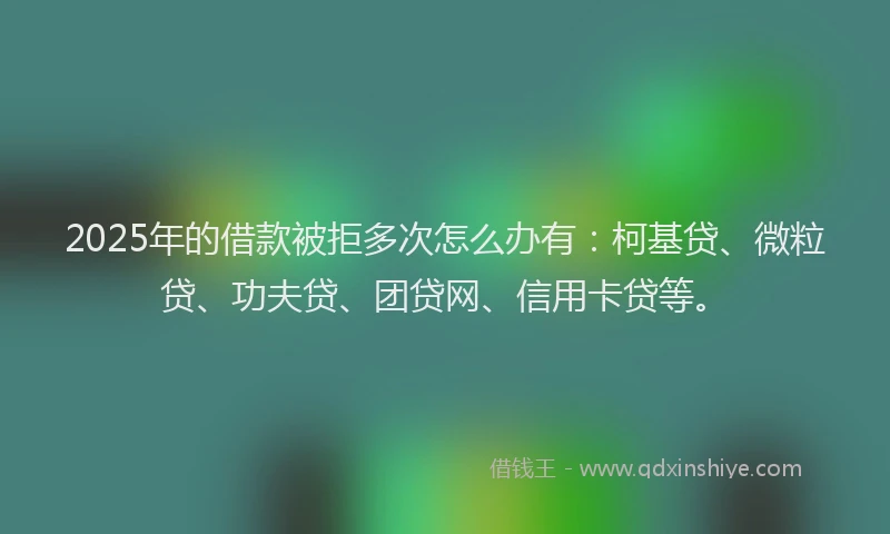 2025年的借款被拒多次怎么办有：柯基贷、微粒贷、功夫贷、团贷网、信用卡贷等。