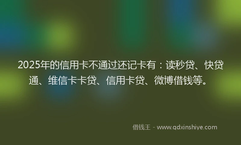 2025年的信用卡不通过还记卡有：读秒贷、快贷通、维信卡卡贷、信用卡贷、微博借钱等。