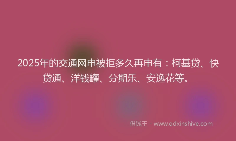2025年的交通网申被拒多久再申有：柯基贷、快贷通、洋钱罐、分期乐、安逸花等。