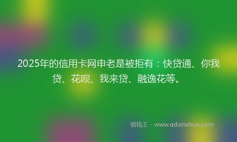 2025年的信用卡网申老是被拒有：快贷通、你我贷、花呗、我来贷、融逸花等。