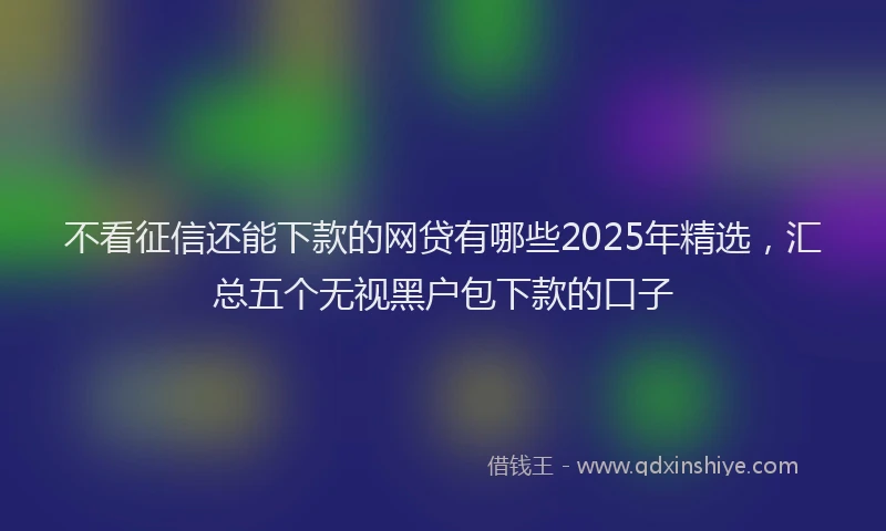 不看征信还能下款的网贷有哪些2025年精选，汇总五个无视黑户包下款的口子