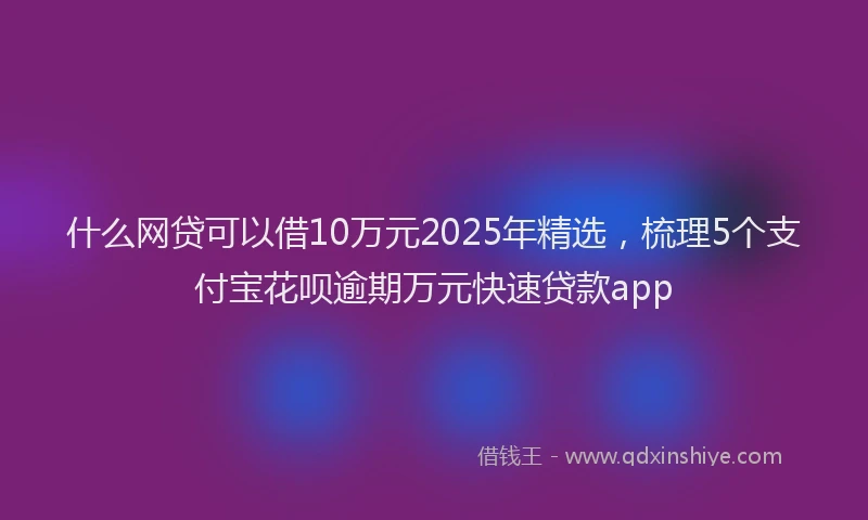 什么网贷可以借10万元2025年精选，梳理5个支付宝花呗逾期万元快速贷款app