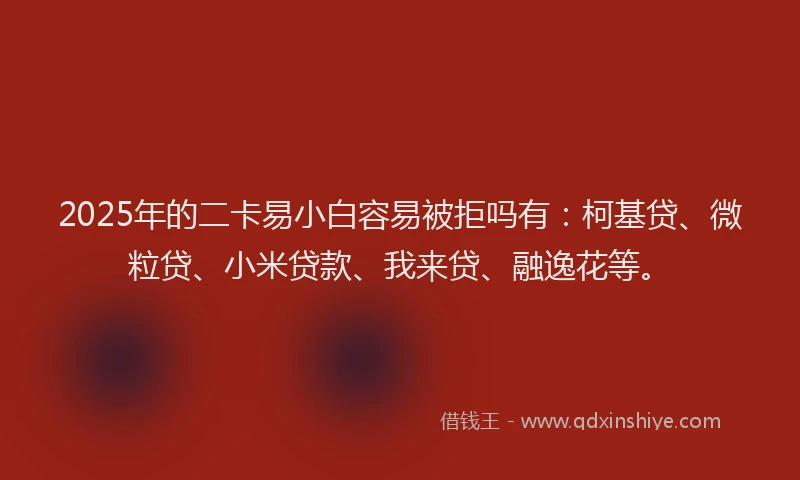 2025年的二卡易小白容易被拒吗有：柯基贷、微粒贷、小米贷款、我来贷、融逸花等。