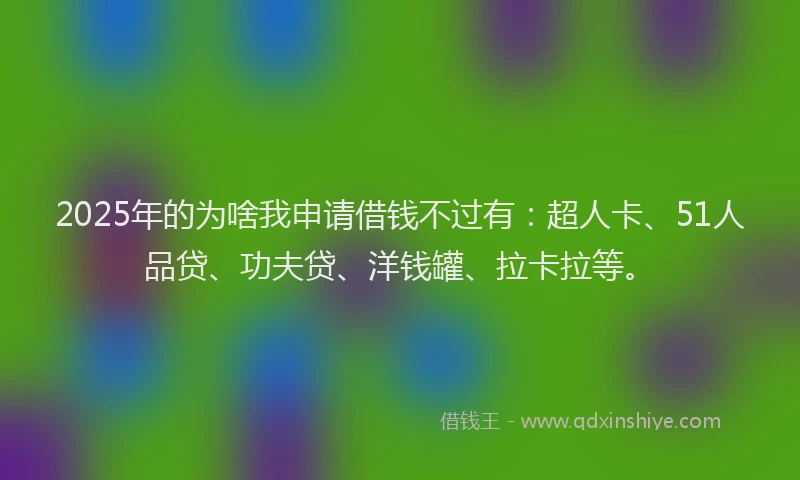 2025年的为啥我申请借钱不过有：超人卡、51人品贷、功夫贷、洋钱罐、拉卡拉等。