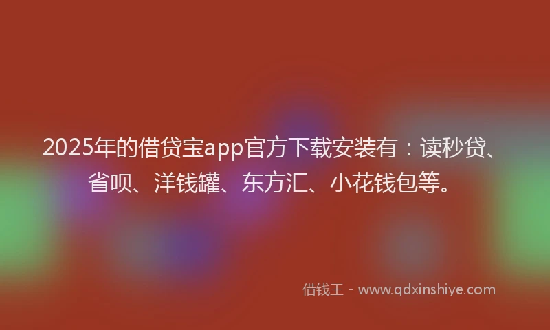 2025年的借贷宝app官方下载安装有：读秒贷、省呗、洋钱罐、东方汇、小花钱包等。