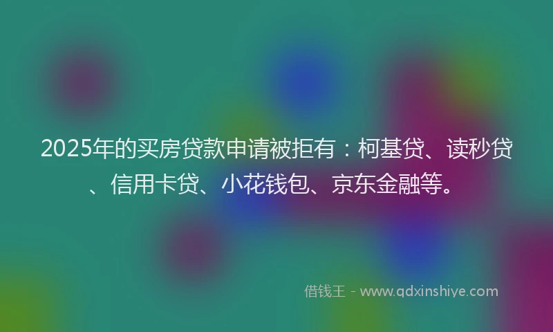 2025年的买房贷款申请被拒有：柯基贷、读秒贷、信用卡贷、小花钱包、京东金融等。