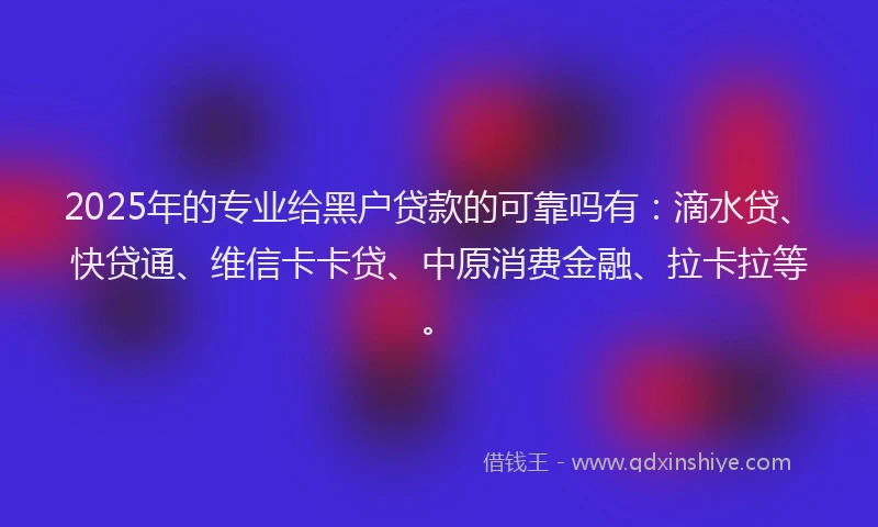 2025年的专业给黑户贷款的可靠吗有：滴水贷、快贷通、维信卡卡贷、中原消费金融、拉卡拉等。