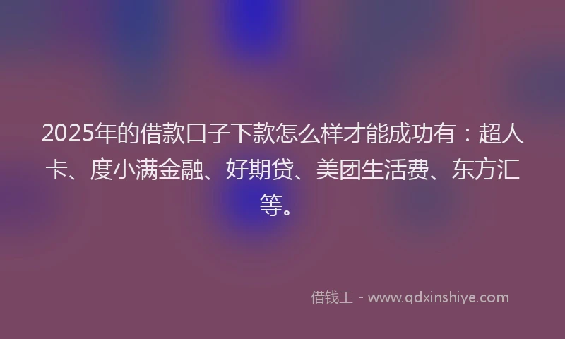 2025年的借款口子下款怎么样才能成功有：超人卡、度小满金融、好期贷、美团生活费、东方汇等。