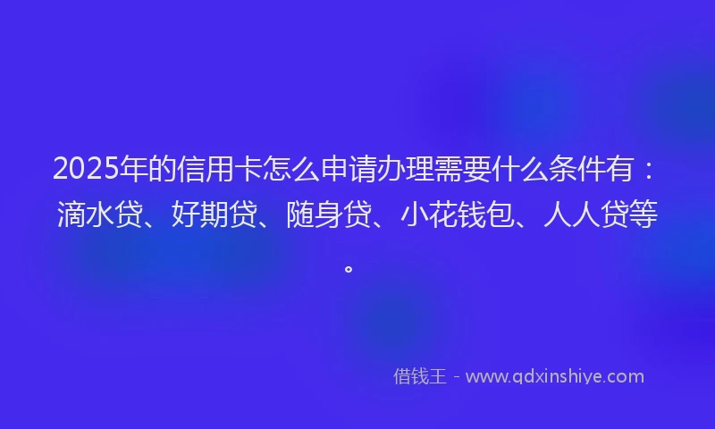 2025年的信用卡怎么申请办理需要什么条件有：滴水贷、好期贷、随身贷、小花钱包、人人贷等。