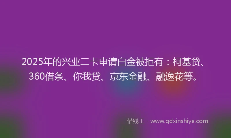 2025年的兴业二卡申请白金被拒有：柯基贷、360借条、你我贷、京东金融、融逸花等。