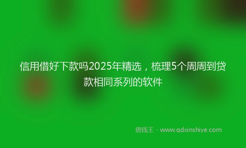 信用借好下款吗2025年精选，梳理5个周周到贷款相同系列的软件