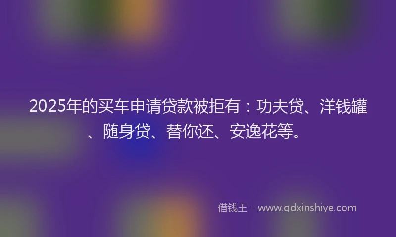 2025年的买车申请贷款被拒有：功夫贷、洋钱罐、随身贷、替你还、安逸花等。