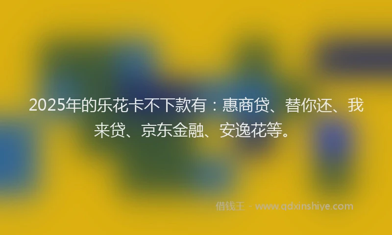 2025年的乐花卡不下款有：惠商贷、替你还、我来贷、京东金融、安逸花等。