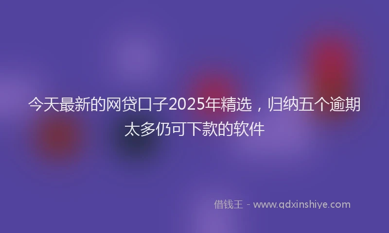 今天最新的网贷口子2025年精选，归纳五个逾期太多仍可下款的软件