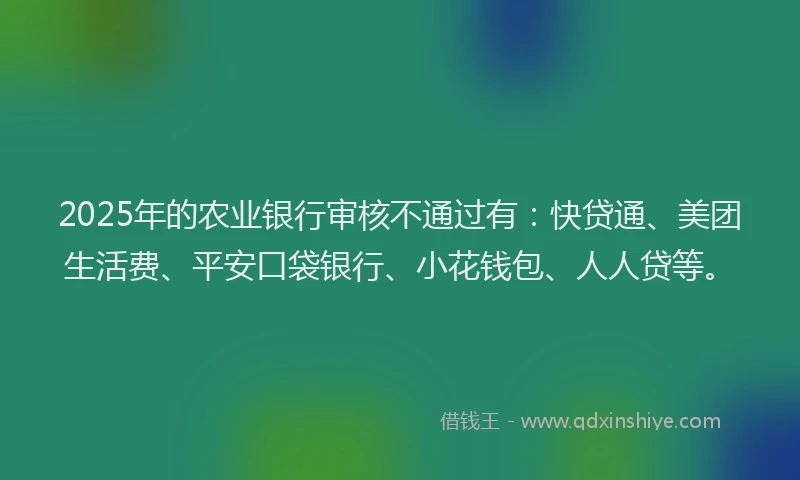2025年的农业银行审核不通过有：快贷通、美团生活费、平安口袋银行、小花钱包、人人贷等。