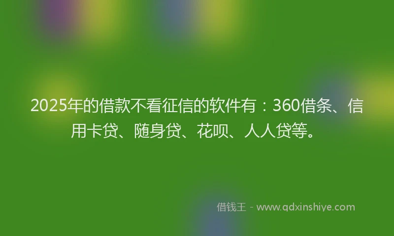 2025年的借款不看征信的软件有：360借条、信用卡贷、随身贷、花呗、人人贷等。