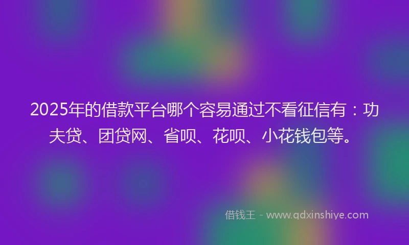 2025年的借款平台哪个容易通过不看征信有：功夫贷、团贷网、省呗、花呗、小花钱包等。