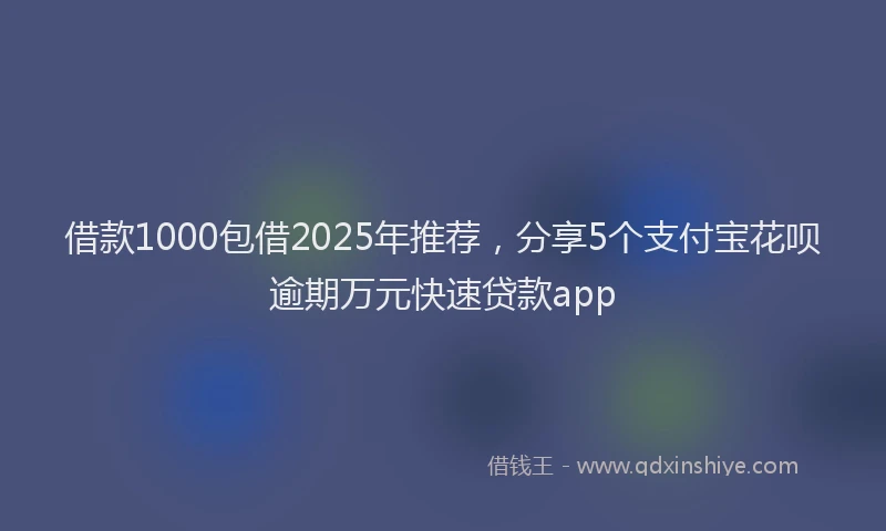 借款1000包借2025年推荐，分享5个支付宝花呗逾期万元快速贷款app