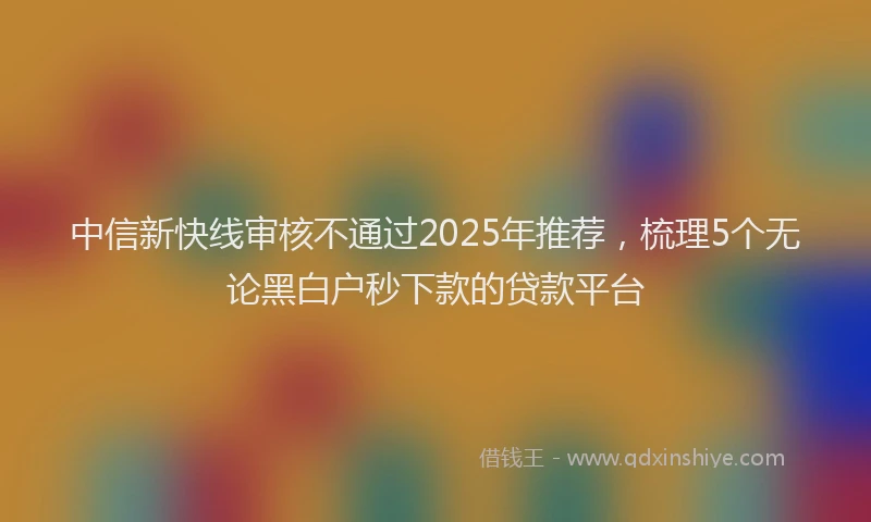 中信新快线审核不通过2025年推荐，梳理5个无论黑白户秒下款的贷款平台