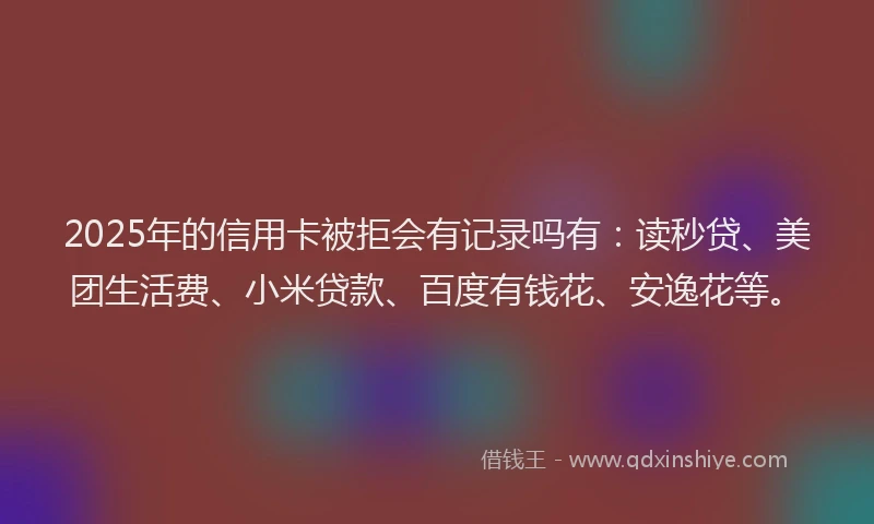 2025年的信用卡被拒会有记录吗有：读秒贷、美团生活费、小米贷款、百度有钱花、安逸花等。