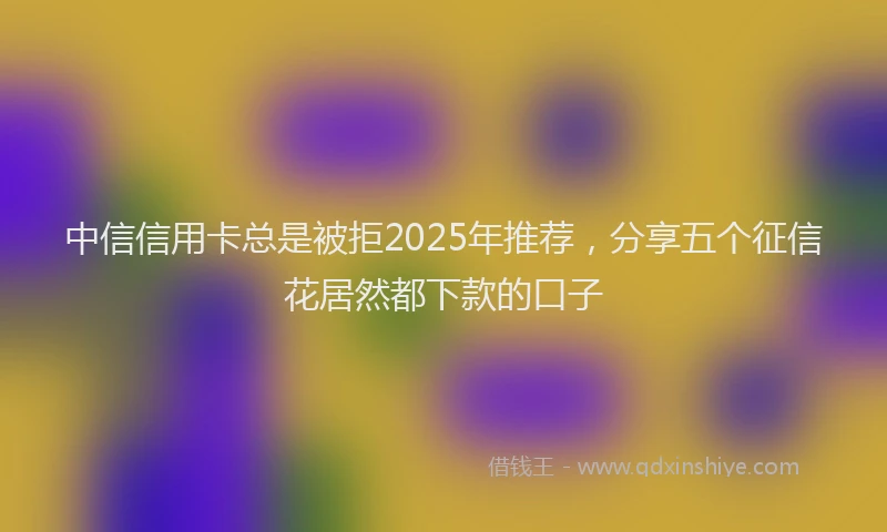 中信信用卡总是被拒2025年推荐，分享五个征信花居然都下款的口子