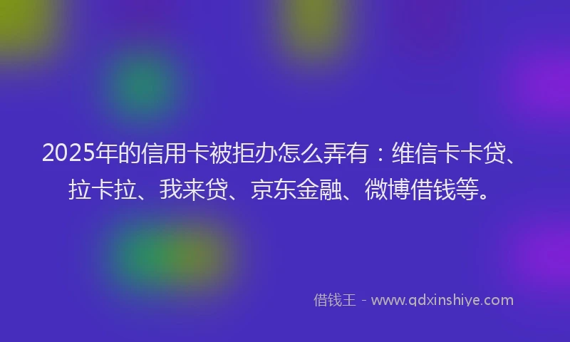 2025年的信用卡被拒办怎么弄有：维信卡卡贷、拉卡拉、我来贷、京东金融、微博借钱等。