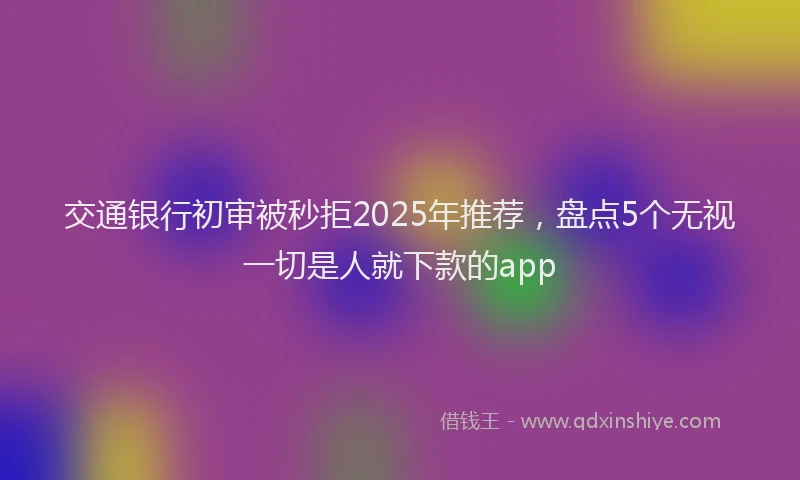 交通银行初审被秒拒2025年推荐，盘点5个无视一切是人就下款的app