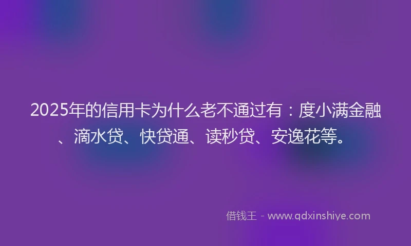 2025年的信用卡为什么老不通过有：度小满金融、滴水贷、快贷通、读秒贷、安逸花等。