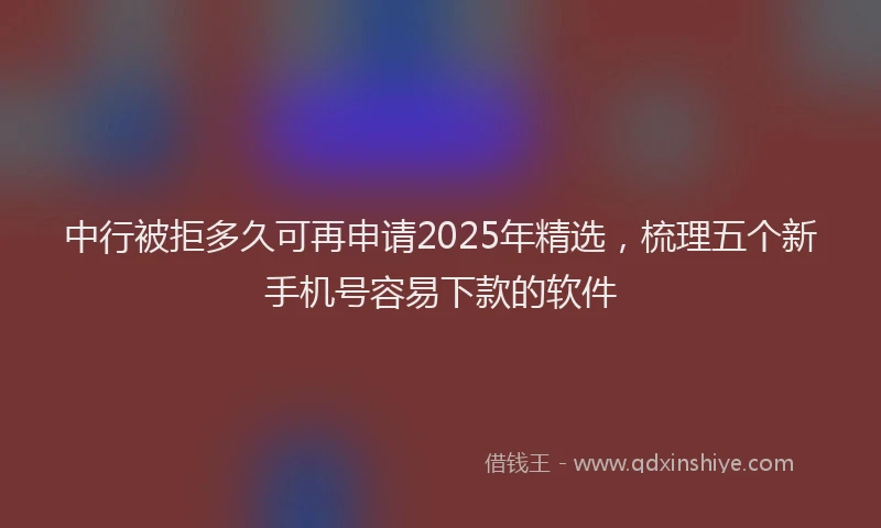 中行被拒多久可再申请2025年精选，梳理五个新手机号容易下款的软件