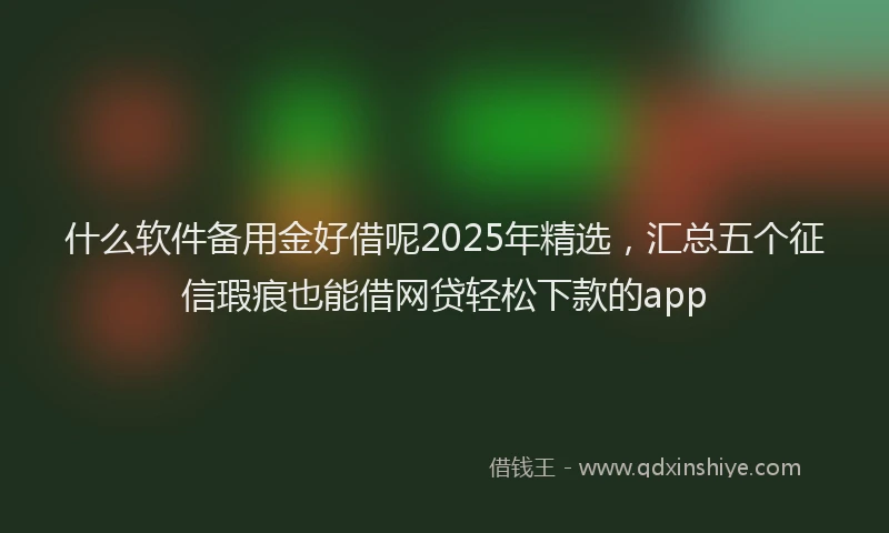 什么软件备用金好借呢2025年精选，汇总五个征信瑕疵也能借网贷轻松下款的app