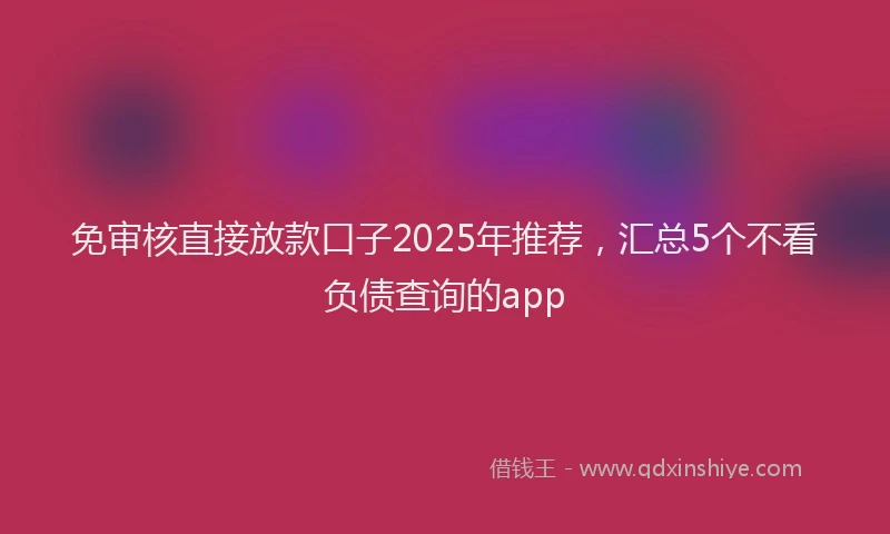 免审核直接放款口子2025年推荐，汇总5个不看负债查询的app