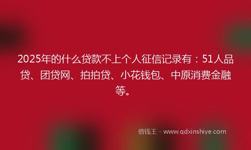 2025年的什么贷款不上个人征信记录有：51人品贷、团贷网、拍拍贷、小花钱包、中原消费金融等。