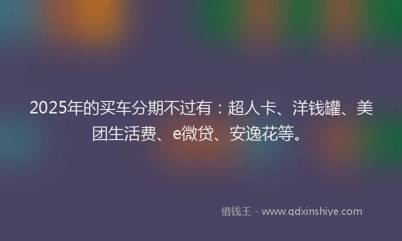 2025年的买车分期不过有：超人卡、洋钱罐、美团生活费、e微贷、安逸花等。