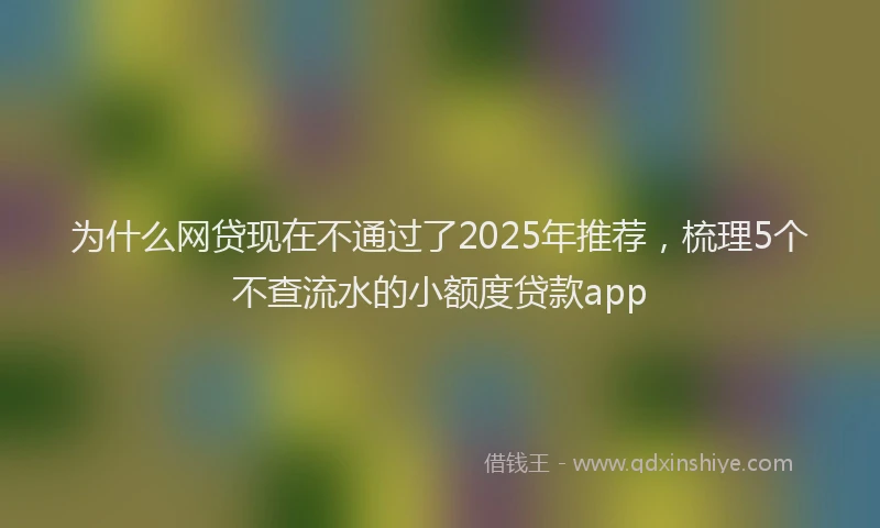 为什么网贷现在不通过了2025年推荐，梳理5个不查流水的小额度贷款app