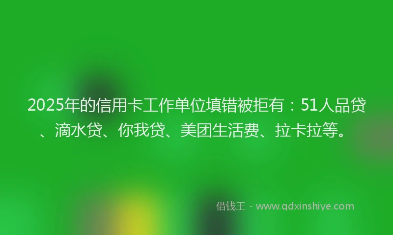 2025年的信用卡工作单位填错被拒有：51人品贷、滴水贷、你我贷、美团生活费、拉卡拉等。