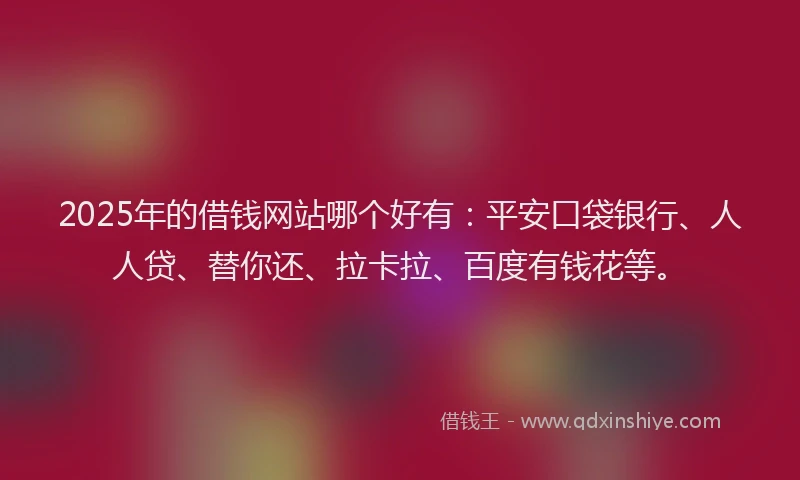 2025年的借钱网站哪个好有：平安口袋银行、人人贷、替你还、拉卡拉、百度有钱花等。