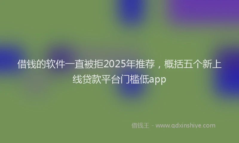 借钱的软件一直被拒2025年推荐，概括五个新上线贷款平台门槛低app
