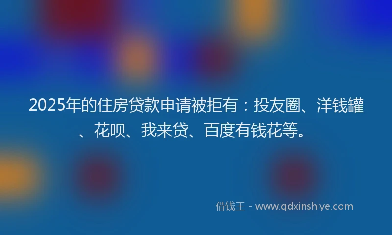 2025年的住房贷款申请被拒有：投友圈、洋钱罐、花呗、我来贷、百度有钱花等。