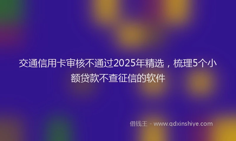 交通信用卡审核不通过2025年精选，梳理5个小额贷款不查征信的软件