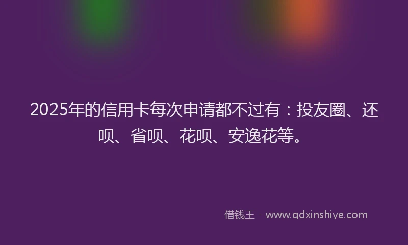 2025年的信用卡每次申请都不过有：投友圈、还呗、省呗、花呗、安逸花等。