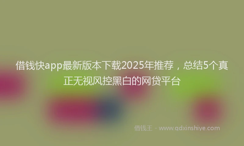 借钱快app最新版本下载2025年推荐，总结5个真正无视风控黑白的网贷平台
