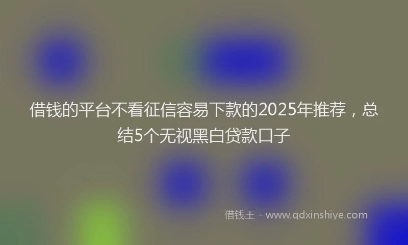 借钱的平台不看征信容易下款的2025年推荐，总结5个无视黑白贷款口子