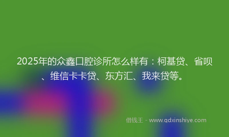 2025年的众鑫口腔诊所怎么样有：柯基贷、省呗、维信卡卡贷、东方汇、我来贷等。