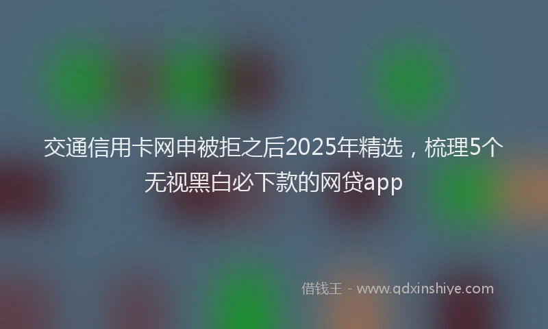 交通信用卡网申被拒之后2025年精选，梳理5个无视黑白必下款的网贷app