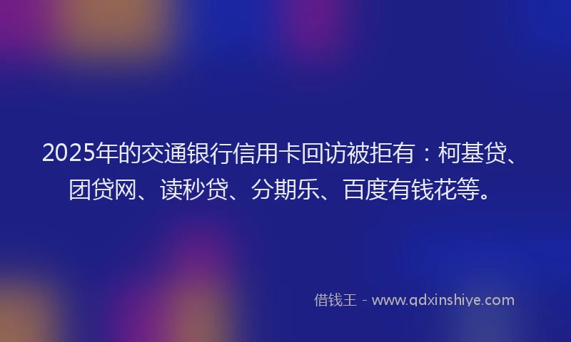 2025年的交通银行信用卡回访被拒有：柯基贷、团贷网、读秒贷、分期乐、百度有钱花等。