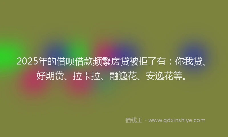 2025年的借呗借款频繁房贷被拒了有：你我贷、好期贷、拉卡拉、融逸花、安逸花等。