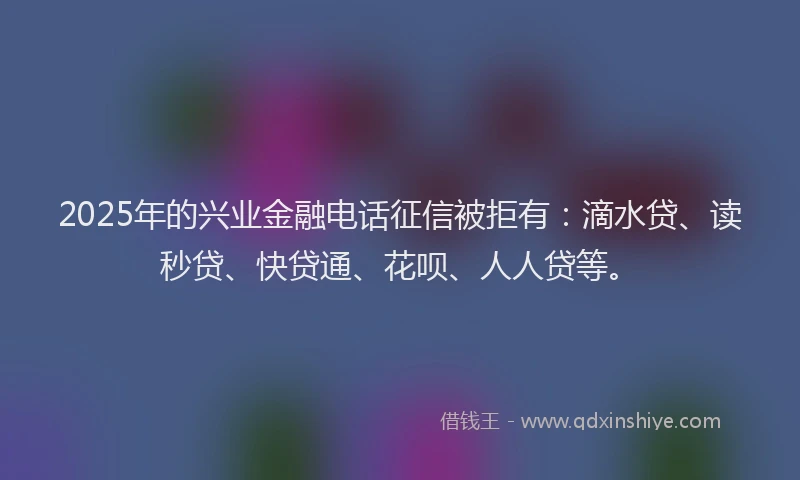 2025年的兴业金融电话征信被拒有：滴水贷、读秒贷、快贷通、花呗、人人贷等。